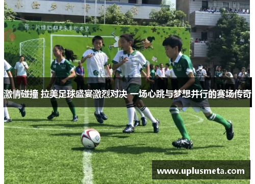 激情碰撞 拉美足球盛宴激烈对决 一场心跳与梦想并行的赛场传奇